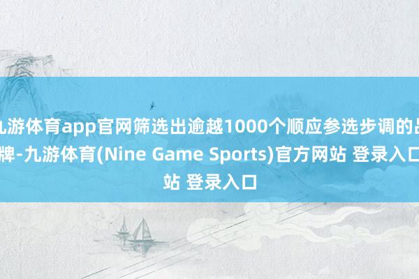 九游体育app官网筛选出逾越1000个顺应参选步调的品牌-九游体育(Nine Game Sports)官方网站 登录入口