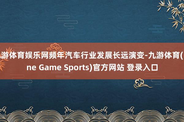 九游体育娱乐网频年汽车行业发展长远演变-九游体育(Nine Game Sports)官方网站 登录入口