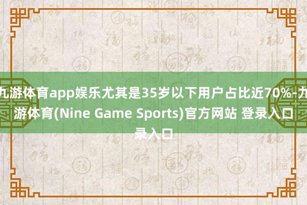 九游体育app娱乐尤其是35岁以下用户占比近70%-九游体育(Nine Game Sports)官方网站 登录入口