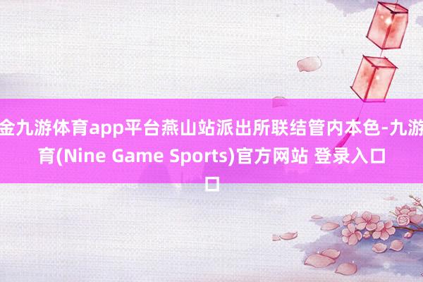 现金九游体育app平台燕山站派出所联结管内本色-九游体育(Nine Game Sports)官方网站 登录入口