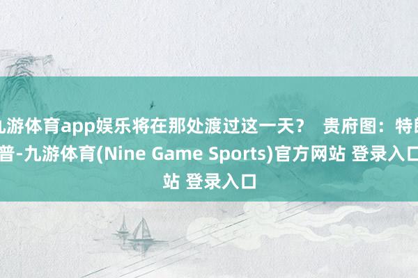 九游体育app娱乐将在那处渡过这一天？  贵府图：特朗普-九游体育(Nine Game Sports)官方网站 登录入口