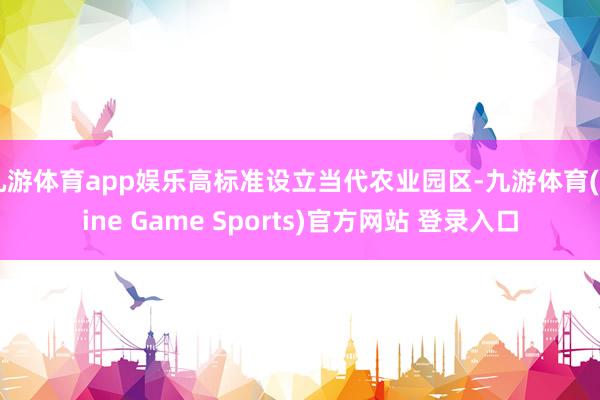 九游体育app娱乐高标准设立当代农业园区-九游体育(Nine Game Sports)官方网站 登录入口