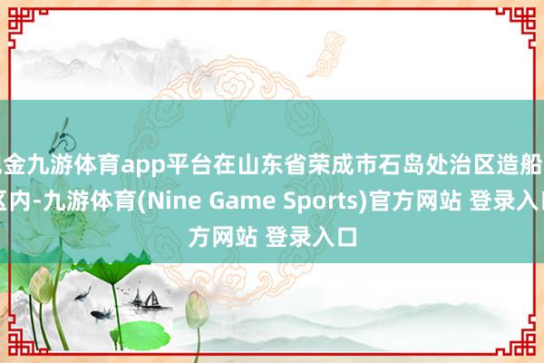 现金九游体育app平台在山东省荣成市石岛处治区造船坞区内-九游体育(Nine Game Sports)官方网站 登录入口