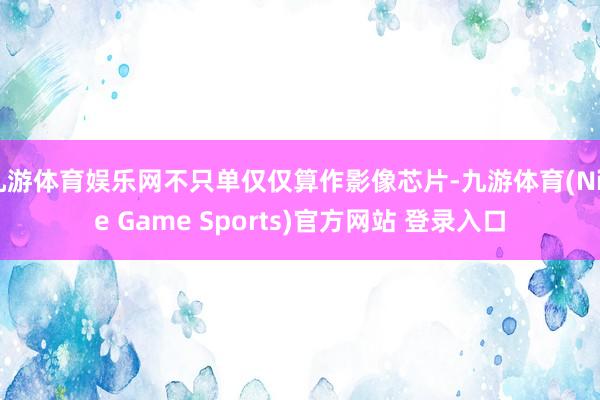 九游体育娱乐网不只单仅仅算作影像芯片-九游体育(Nine Game Sports)官方网站 登录入口