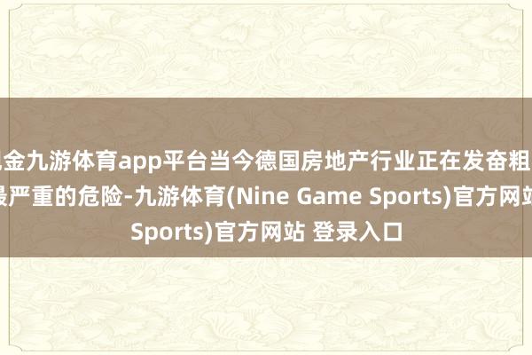 现金九游体育app平台当今德国房地产行业正在发奋粗犷数十年来最严重的危险-九游体育(Nine Game Sports)官方网站 登录入口