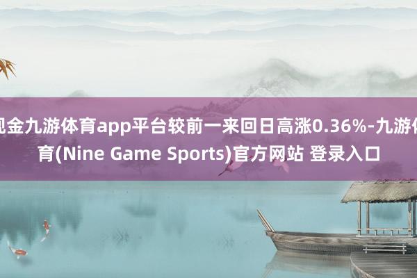 现金九游体育app平台较前一来回日高涨0.36%-九游体育(Nine Game Sports)官方网站 登录入口