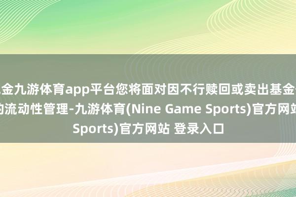 现金九游体育app平台您将面对因不行赎回或卖出基金份额而出现的流动性管理-九游体育(Nine Game Sports)官方网站 登录入口