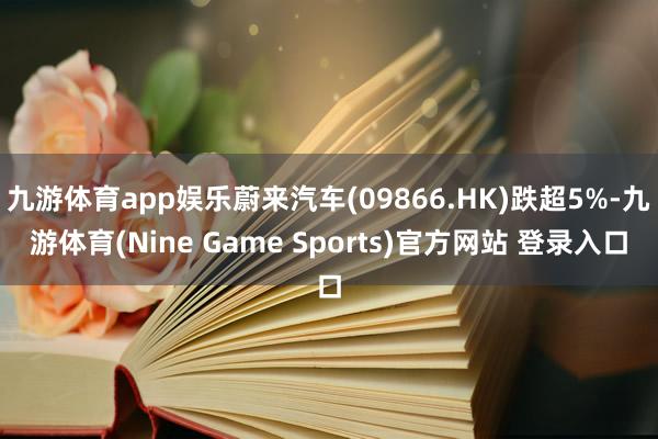 九游体育app娱乐蔚来汽车(09866.HK)跌超5%-九游体育(Nine Game Sports)官方网站 登录入口