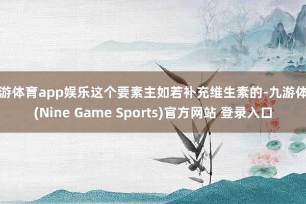 九游体育app娱乐这个要素主如若补充维生素的-九游体育(Nine Game Sports)官方网站 登录入口