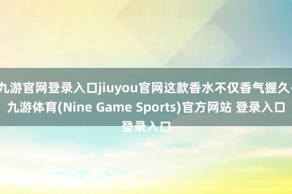 九游官网登录入口jiuyou官网这款香水不仅香气握久-九游体育(Nine Game Sports)官方网站 登录入口