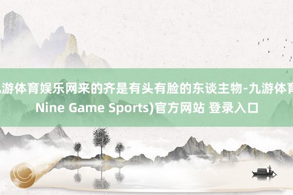 九游体育娱乐网来的齐是有头有脸的东谈主物-九游体育(Nine Game Sports)官方网站 登录入口