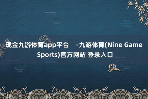 现金九游体育app平台    -九游体育(Nine Game Sports)官方网站 登录入口