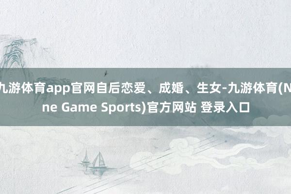 九游体育app官网自后恋爱、成婚、生女-九游体育(Nine Game Sports)官方网站 登录入口