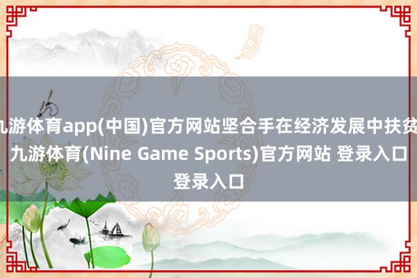 九游体育app(中国)官方网站坚合手在经济发展中扶贫-九游体育(Nine Game Sports)官方网站 登录入口