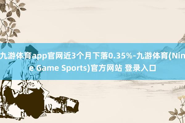 九游体育app官网近3个月下落0.35%-九游体育(Nine Game Sports)官方网站 登录入口