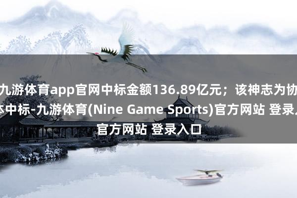 九游体育app官网中标金额136.89亿元；该神志为协调体中标-九游体育(Nine Game Sports)官方网站 登录入口