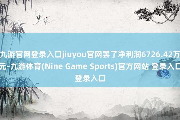 九游官网登录入口jiuyou官网罢了净利润6726.42万元-九游体育(Nine Game Sports)官方网站 登录入口