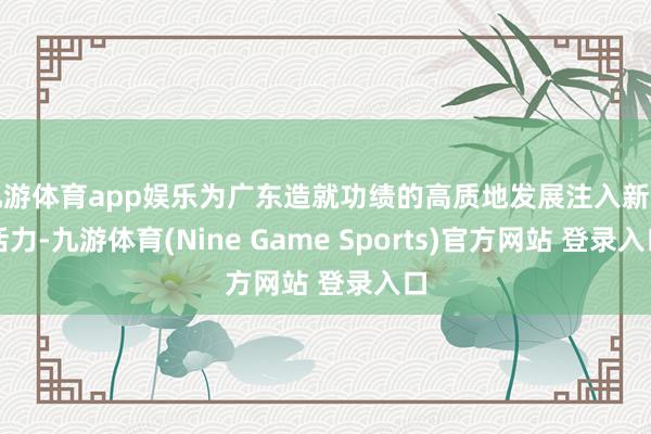 九游体育app娱乐为广东造就功绩的高质地发展注入新的活力-九游体育(Nine Game Sports)官方网站 登录入口