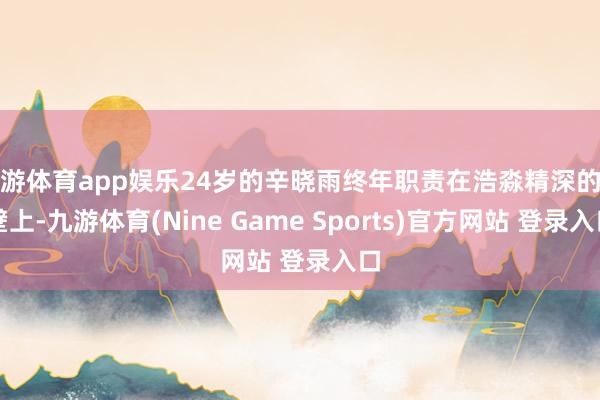 九游体育app娱乐24岁的辛晓雨终年职责在浩淼精深的戈壁上-九游体育(Nine Game Sports)官方网站 登录入口