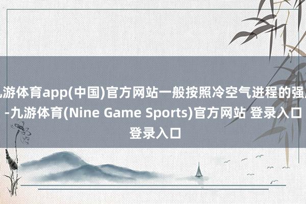 九游体育app(中国)官方网站一般按照冷空气进程的强度-九游体育(Nine Game Sports)官方网站 登录入口