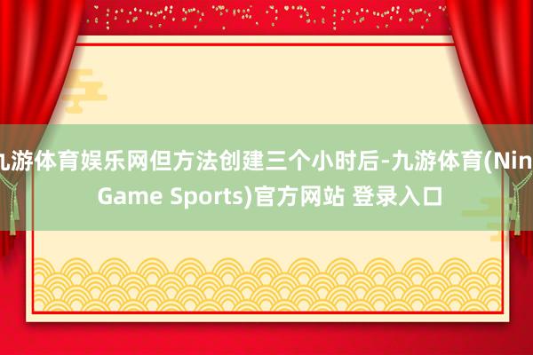 九游体育娱乐网但方法创建三个小时后-九游体育(Nine Game Sports)官方网站 登录入口