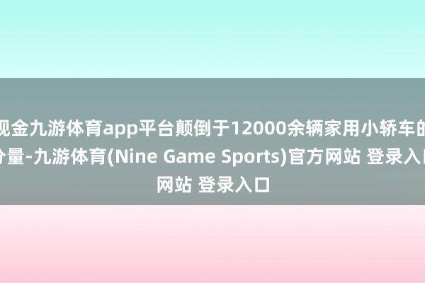 现金九游体育app平台颠倒于12000余辆家用小轿车的分量-九游体育(Nine Game Sports)官方网站 登录入口