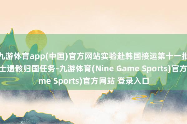 九游体育app(中国)官方网站实验赴韩国接运第十一批在韩志愿军义士遗骸归国任务-九游体育(Nine Game Sports)官方网站 登录入口