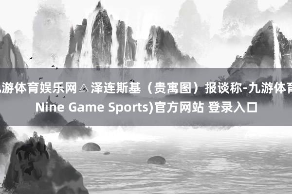 九游体育娱乐网△泽连斯基（贵寓图）报谈称-九游体育(Nine Game Sports)官方网站 登录入口