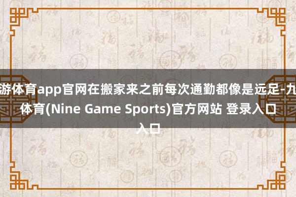 九游体育app官网在搬家来之前每次通勤都像是远足-九游体育(Nine Game Sports)官方网站 登录入口