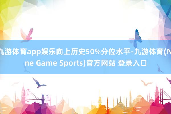 九游体育app娱乐向上历史50%分位水平-九游体育(Nine Game Sports)官方网站 登录入口