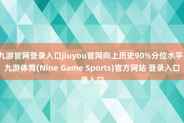 九游官网登录入口jiuyou官网向上历史90%分位水平-九游体育(Nine Game Sports)官方网站 登录入口