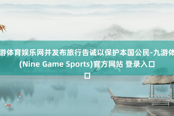 九游体育娱乐网并发布旅行告诫以保护本国公民-九游体育(Nine Game Sports)官方网站 登录入口