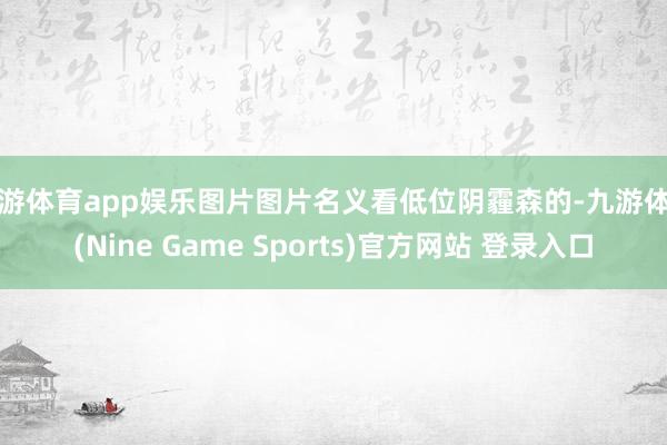 九游体育app娱乐图片图片名义看低位阴霾森的-九游体育(Nine Game Sports)官方网站 登录入口