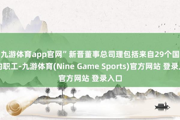 九游体育app官网”　　新晋董事总司理包括来自29个国度的职工-九游体育(Nine Game Sports)官方网站 登录入口