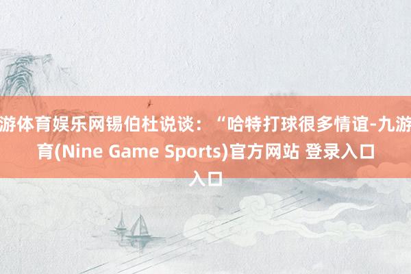 九游体育娱乐网锡伯杜说谈：“哈特打球很多情谊-九游体育(Nine Game Sports)官方网站 登录入口