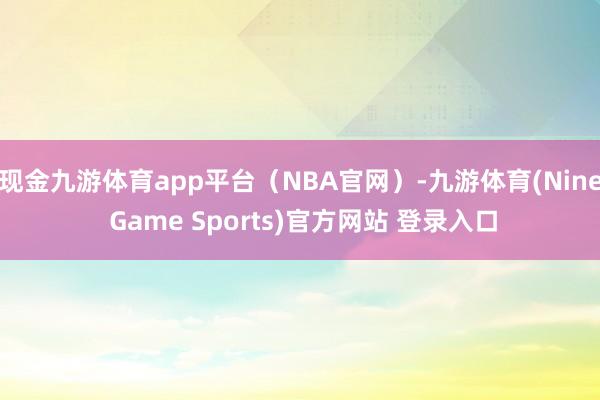 现金九游体育app平台（NBA官网）-九游体育(Nine Game Sports)官方网站 登录入口