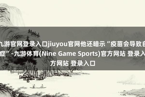 九游官网登录入口jiuyou官网他还暗示“疫苗会导致自闭症”-九游体育(Nine Game Sports)官方网站 登录入口