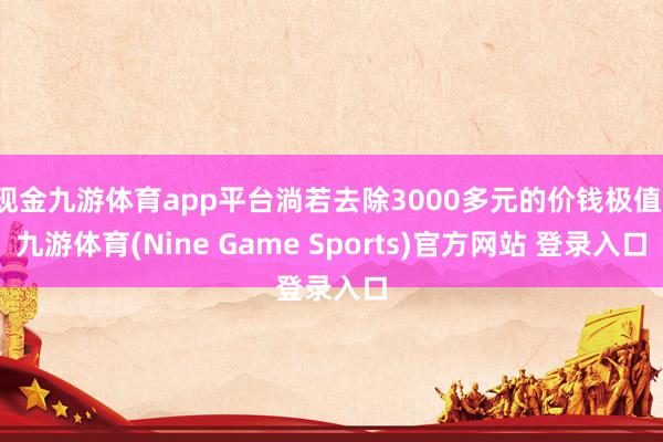 现金九游体育app平台淌若去除3000多元的价钱极值-九游体育(Nine Game Sports)官方网站 登录入口