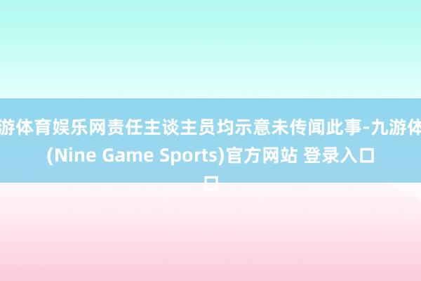 九游体育娱乐网责任主谈主员均示意未传闻此事-九游体育(Nine Game Sports)官方网站 登录入口