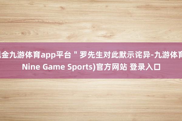 现金九游体育app平台＂罗先生对此默示诧异-九游体育(Nine Game Sports)官方网站 登录入口