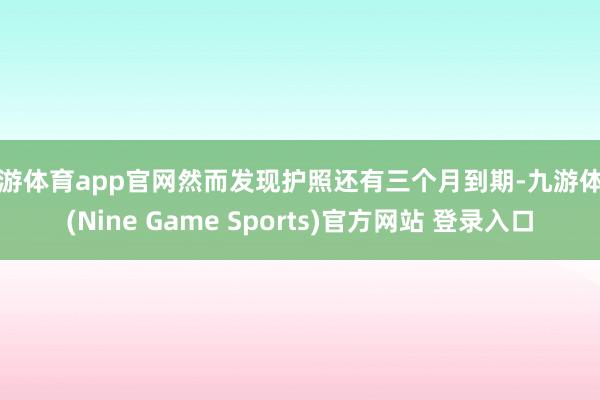 九游体育app官网然而发现护照还有三个月到期-九游体育(Nine Game Sports)官方网站 登录入口