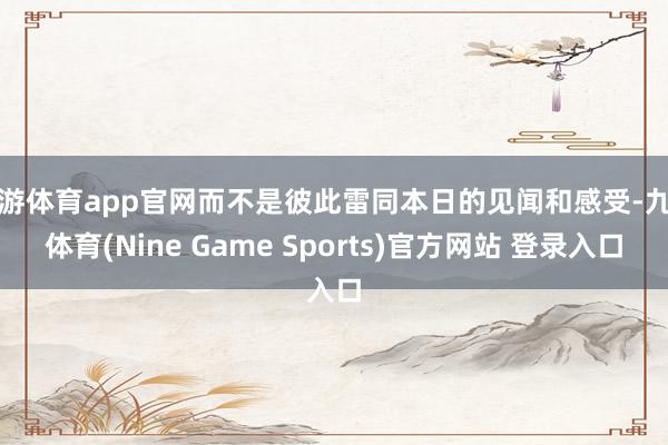 九游体育app官网而不是彼此雷同本日的见闻和感受-九游体育(Nine Game Sports)官方网站 登录入口