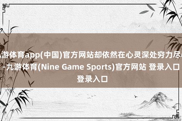 九游体育app(中国)官方网站却依然在心灵深处穷力尽心-九游体育(Nine Game Sports)官方网站 登录入口