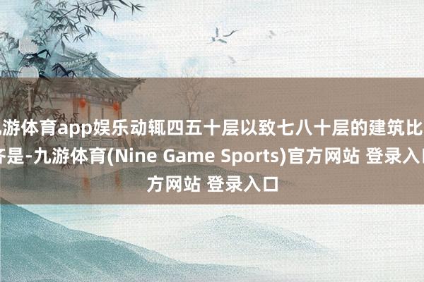 九游体育app娱乐动辄四五十层以致七八十层的建筑比比齐是-九游体育(Nine Game Sports)官方网站 登录入口