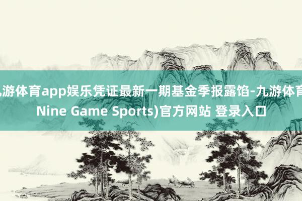 九游体育app娱乐凭证最新一期基金季报露馅-九游体育(Nine Game Sports)官方网站 登录入口