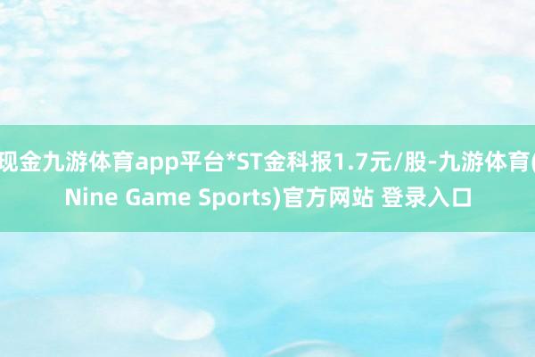 现金九游体育app平台*ST金科报1.7元/股-九游体育(Nine Game Sports)官方网站 登录入口