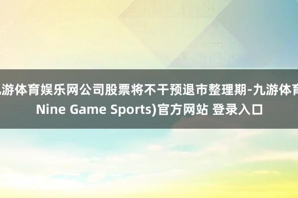 九游体育娱乐网公司股票将不干预退市整理期-九游体育(Nine Game Sports)官方网站 登录入口