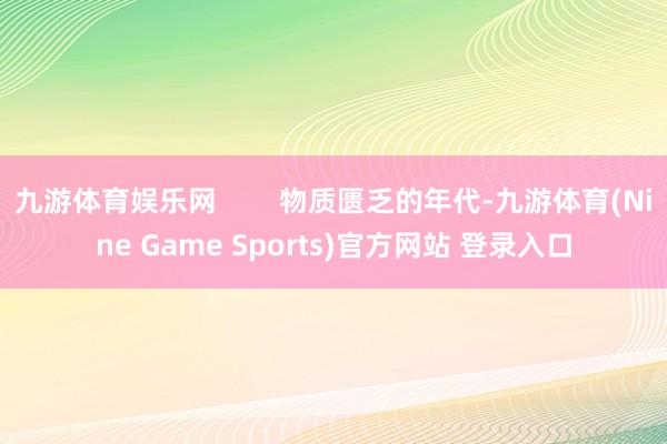 九游体育娱乐网        物质匮乏的年代-九游体育(Nine Game Sports)官方网站 登录入口