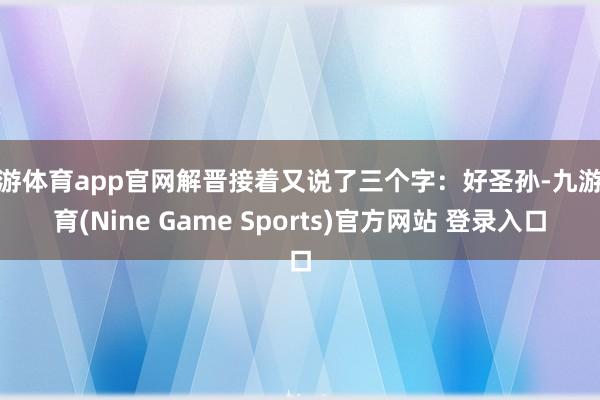 九游体育app官网解晋接着又说了三个字：好圣孙-九游体育(Nine Game Sports)官方网站 登录入口