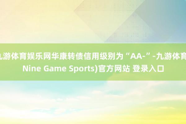 九游体育娱乐网华康转债信用级别为“AA-”-九游体育(Nine Game Sports)官方网站 登录入口